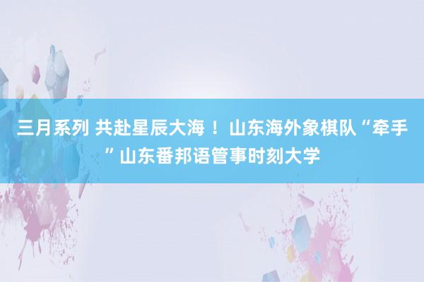 三月系列 共赴星辰大海 ！山东海外象棋队“牵手”山东番邦语管事时刻大学