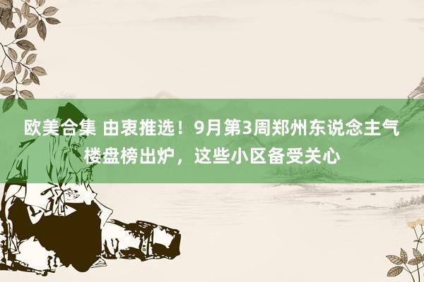 欧美合集 由衷推选！9月第3周郑州东说念主气楼盘榜出炉，这些小区备受关心