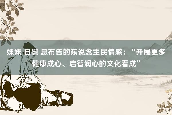 妹妹 自慰 总布告的东说念主民情感：“开展更多健康成心、启智润心的文化看成”