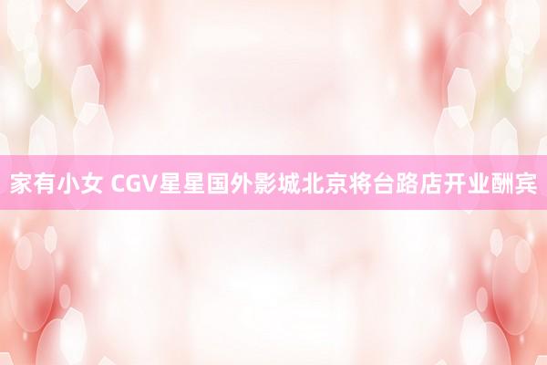 家有小女 CGV星星国外影城北京将台路店开业酬宾