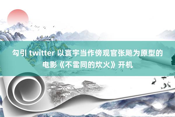 勾引 twitter 以寰宇当作傍观官张飚为原型的电影《不雷同的炊火》开机