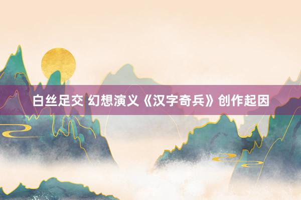 白丝足交 幻想演义《汉字奇兵》创作起因