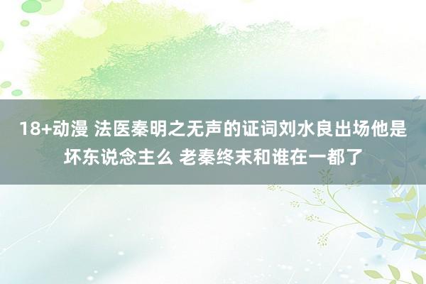 18+动漫 法医秦明之无声的证词刘水良出场他是坏东说念主么 老秦终末和谁在一都了