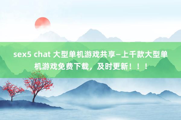 sex5 chat 大型单机游戏共享—上千款大型单机游戏免费下载，及时更新！！！