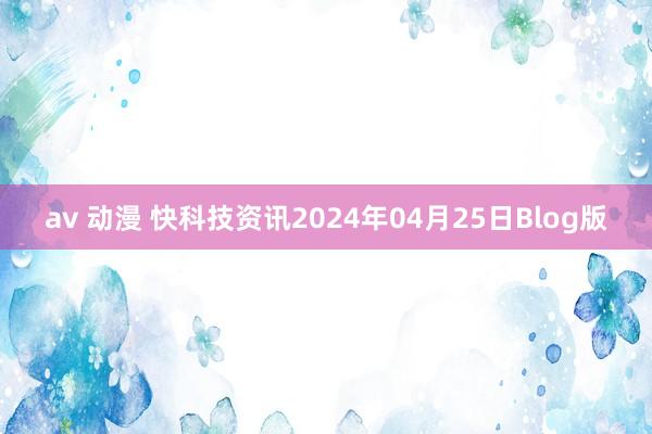 av 动漫 快科技资讯2024年04月25日Blog版