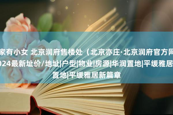 家有小女 北京润府售楼处（北京亦庄·北京润府官方网站）2024最新址价/地址|户型|物业|房源|华润置地|平缓雅居新篇章