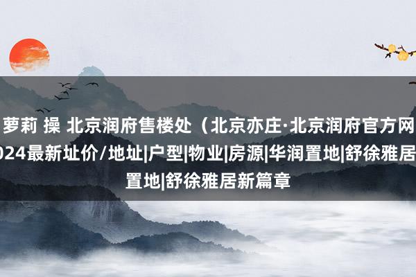 萝莉 操 北京润府售楼处（北京亦庄·北京润府官方网站）2024最新址价/地址|户型|物业|房源|华润置地|舒徐雅居新篇章