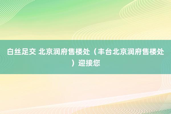 白丝足交 北京润府售楼处（丰台北京润府售楼处）迎接您