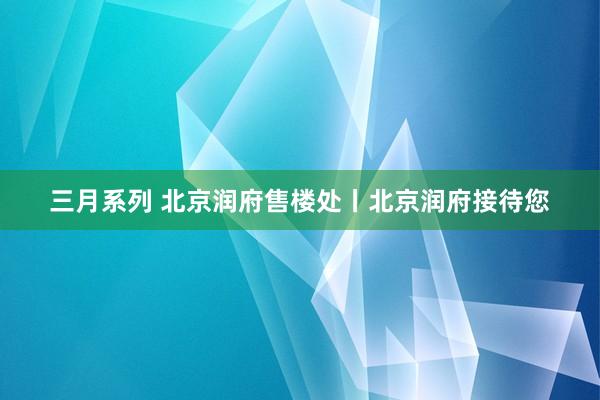 三月系列 北京润府售楼处丨北京润府接待您