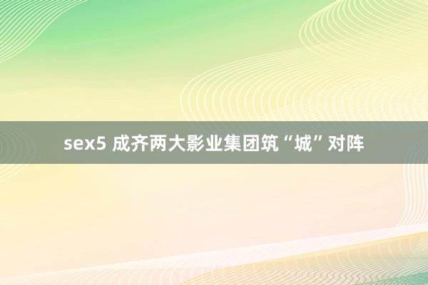 sex5 成齐两大影业集团筑“城”对阵