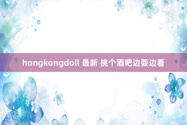 hongkongdoll 最新 挑个酒吧边耍边看