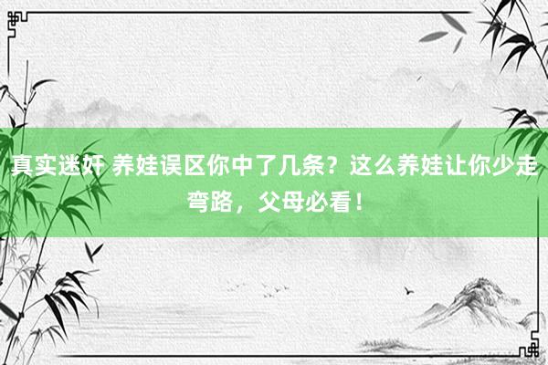 真实迷奸 养娃误区你中了几条？这么养娃让你少走弯路，父母必看！