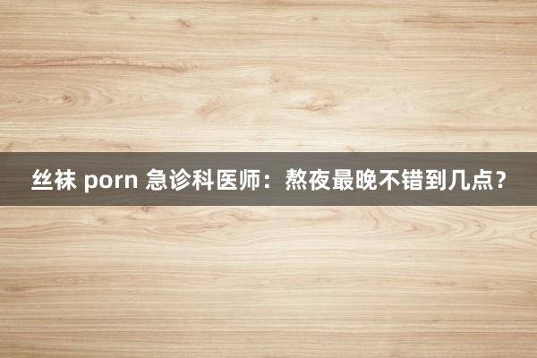 丝袜 porn 急诊科医师：熬夜最晚不错到几点？