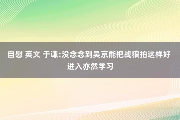 自慰 英文 于谦:没念念到吴京能把战狼拍这样好 进入亦然学习