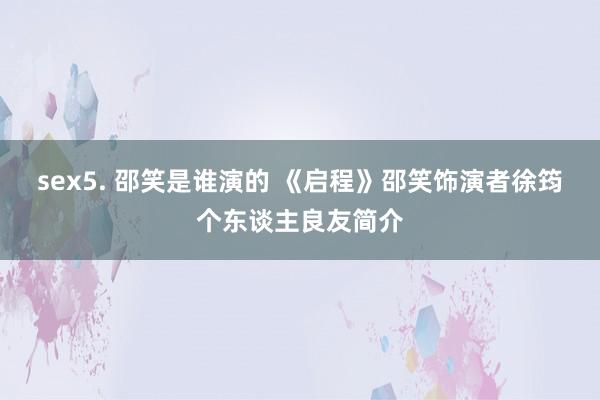 sex5. 邵笑是谁演的 《启程》邵笑饰演者徐筠个东谈主良友简介