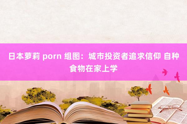 日本萝莉 porn 组图：城市投资者追求信仰 自种食物在家上学