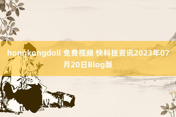 hongkongdoll 免费视频 快科技资讯2023年07月20日Blog版