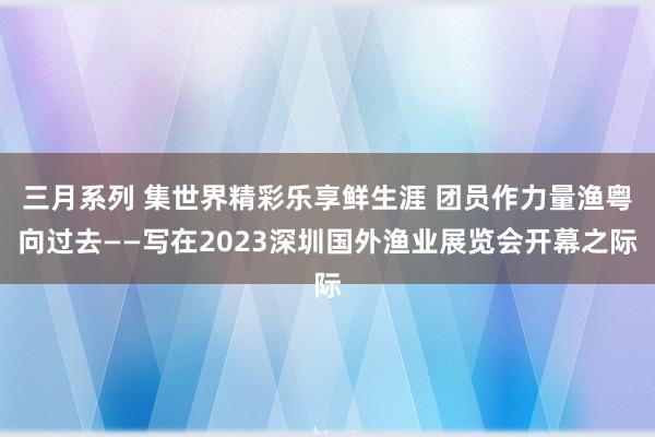 三月系列 集世界精彩乐享鲜生涯 团员作力量渔粤向过去——写在2023深圳国外渔业展览会开幕之际