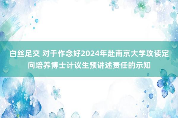 白丝足交 对于作念好2024年赴南京大学攻读定向培养博士计议生预讲述责任的示知