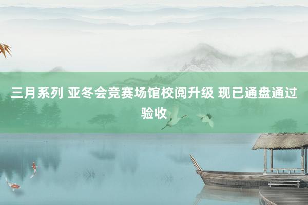 三月系列 亚冬会竞赛场馆校阅升级 现已通盘通过验收