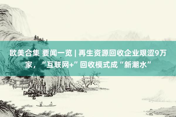 欧美合集 要闻一览 | 再生资源回收企业艰涩9万家，“互联网+”回收模式成“新潮水”