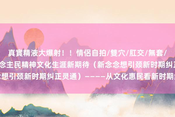 真實精液大爆射！！情侶自拍/雙穴/肛交/無套/大量噴精 更好知足东说念主民精神文化生涯新期待（新念念想引颈新时期纠正灵通）————从文化惠民看新时期纠正灵通