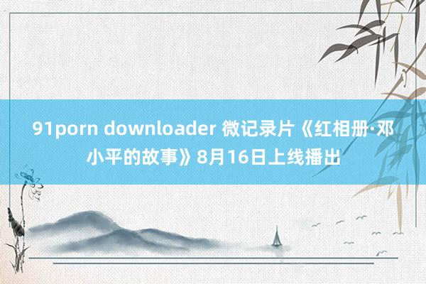 91porn downloader 微记录片《红相册·邓小平的故事》8月16日上线播出