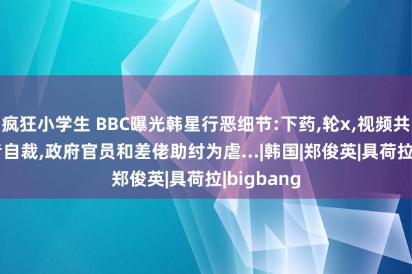 疯狂小学生 BBC曝光韩星行恶细节:下药，轮x，视频共享! 受害者自裁，政府官员和差佬助纣为虐...|韩国|郑俊英|具荷拉|bigbang