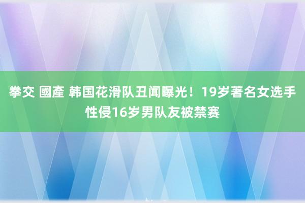 拳交 國產 韩国花滑队丑闻曝光！19岁著名女选手性侵16岁男队友被禁赛