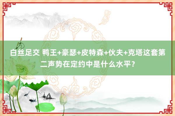 白丝足交 鸭王+豪瑟+皮特森+伙夫+克塔这套第二声势在定约中是什么水平？