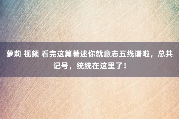 萝莉 视频 看完这篇著述你就意志五线谱啦，总共记号，统统在这里了！